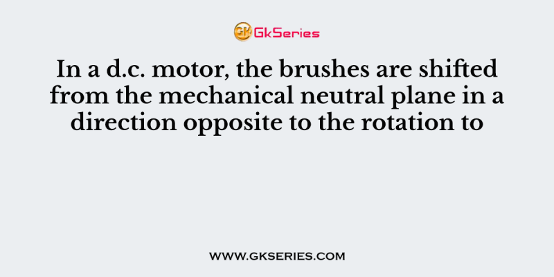 In a d.c. motor, the brushes are shifted from the mechanical neutral plane in a direction opposite to the rotation to