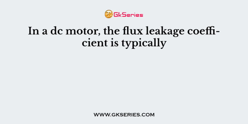 In a dc motor, the flux leakage coefficient is typically