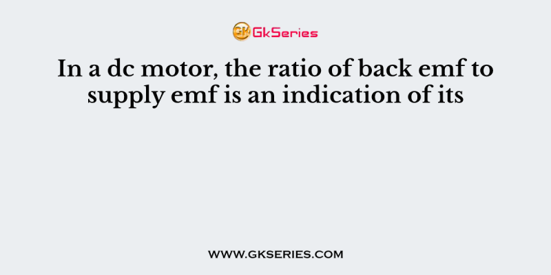 In a dc motor, the ratio of back emf to supply emf is an indication of its