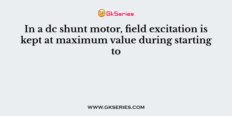 In a dc shunt motor, field excitation is kept at maximum value during starting to