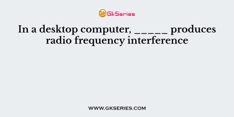 In a desktop computer, _____ produces radio frequency interference