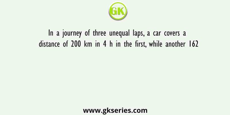 In a journey of three unequal laps, a car covers a distance of 200 km in 4 h in the first, while another 162