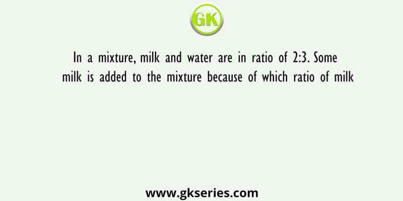 In a mixture, milk and water are in ratio of 2:3. Some milk is added to the mixture because of which ratio of milk