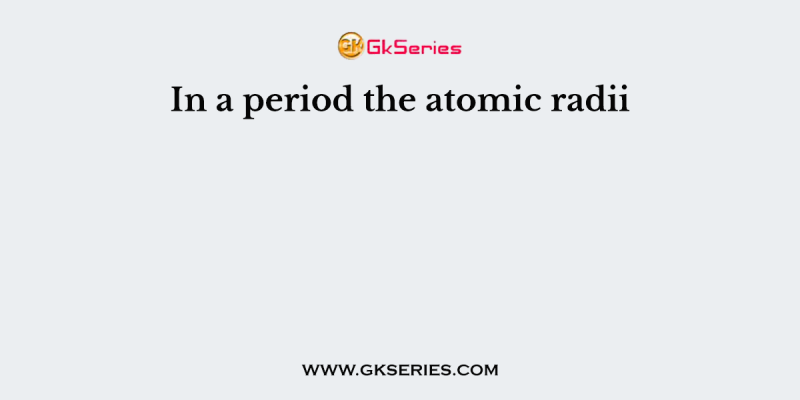 In a period the atomic radii
