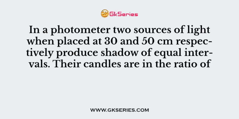 In a photometer two sources of light when placed at 30 and 50 cm respectively produce shadow of equal intervals. Their candles are in the ratio of