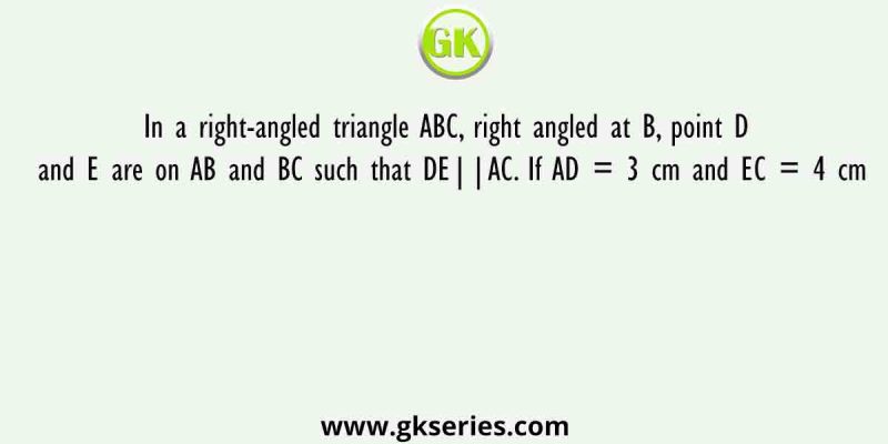 In a right-angled triangle ABC, right angled at B, point D and E are on AB and BC such that DE||AC. If AD = 3 cm and EC = 4 cm