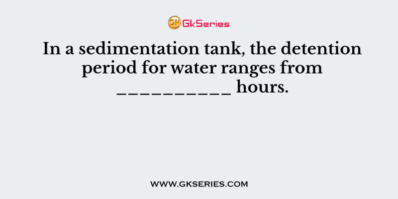 In a sedimentation tank, the detention period for water ranges from __________ hours.