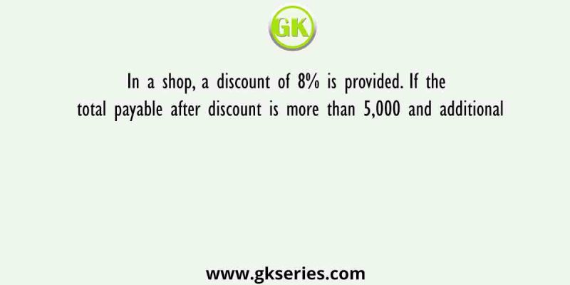 In a shop, a discount of 8% is provided. If the total payable after discount is more than 5,000 and additional