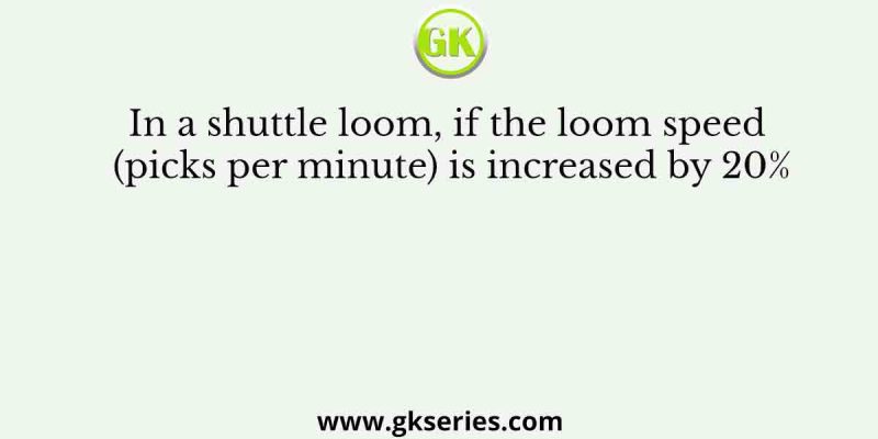 In a shuttle loom, if the loom speed (picks per minute) is increased by 20%