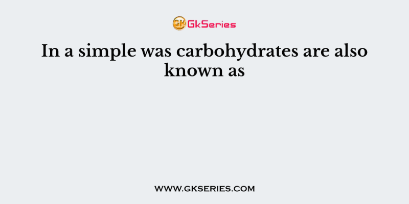 In a simple was carbohydrates are also known as