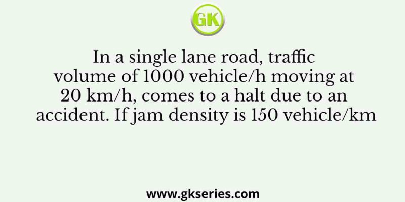 In a single lane road, traffic volume of 1000 vehicle/h moving at 20 km/h, comes to a halt due to an accident. If jam density is 150 vehicle/km