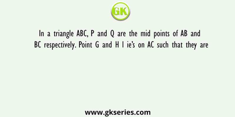 In a triangle ABC, P and Q are the mid points of AB and BC respectively. Point G and H l ie’s on AC such that they are