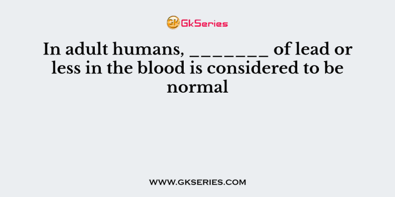 In adult humans, _______ of lead or less in the blood is considered to be normal