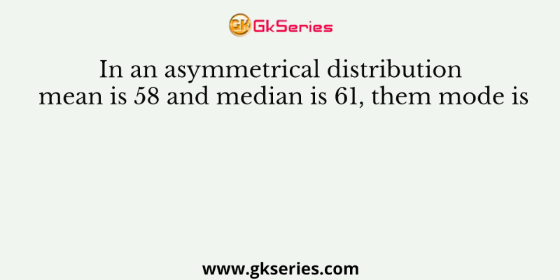 In an asymmetrical distribution mean is 58 and median is 61, them mode is