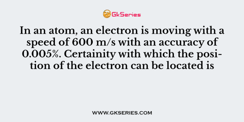 In an atom, an electron is moving with a speed of 600 m/s with an accuracy of 0.005%. Certainity with which the position of the electron can be located is