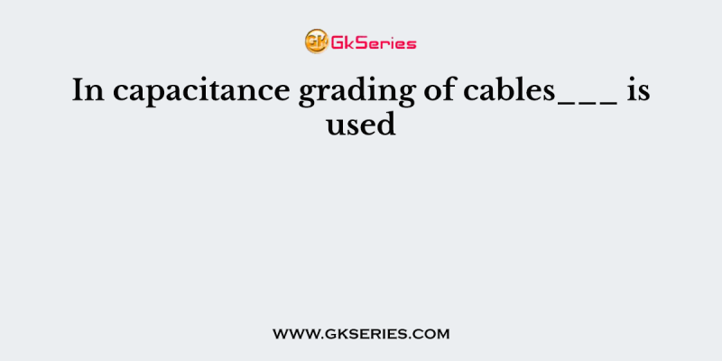 In capacitance grading of cables___ is used