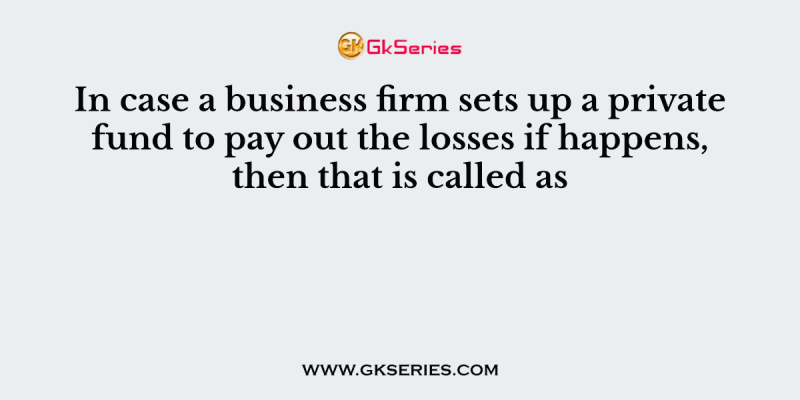 In case a business firm sets up a private fund to pay out the losses if happens, then that is called as