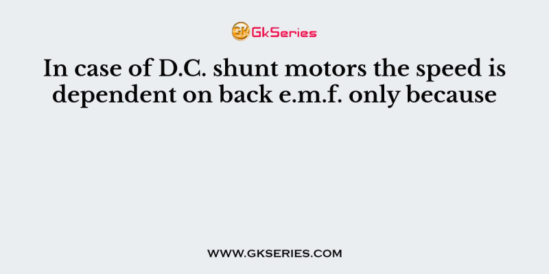 In case of D.C. shunt motors the speed is dependent on back e.m.f. only because