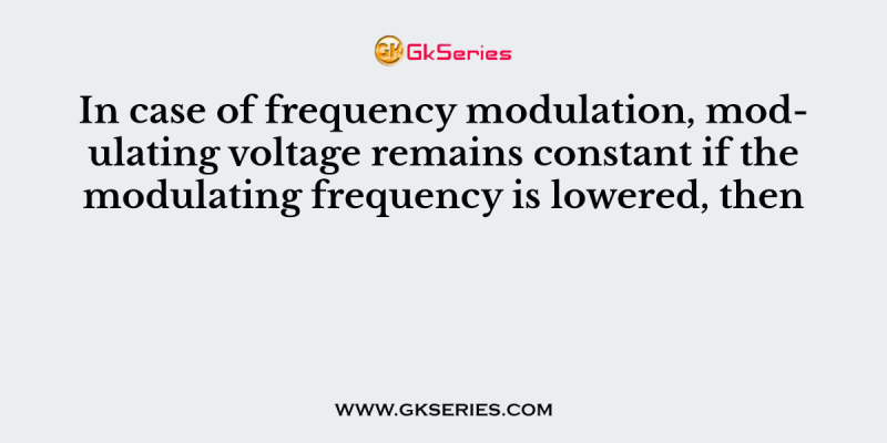 In case of frequency modulation, modulating voltage remains constant if the modulating frequency is lowered, then