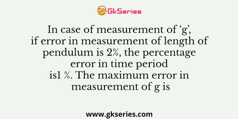 In case of measurement of ‘g’, if error in measurement of length of pendulum is 2%, the percentage error in time period is1 %. The maximum error in measurement of g is