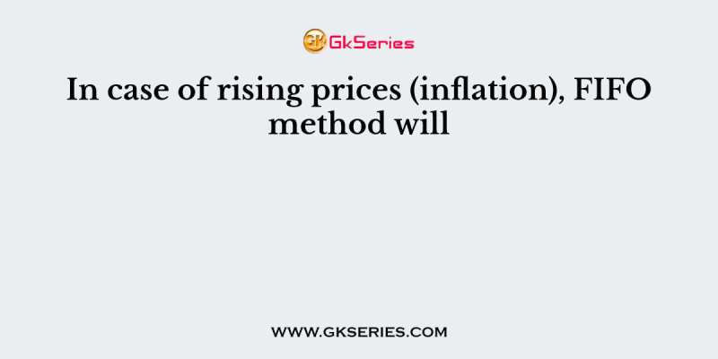 In case of rising prices (inflation), FIFO method will