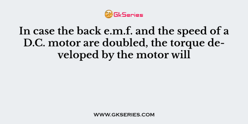 In case the back e.m.f. and the speed of a D.C. motor are doubled, the torque developed by the motor will