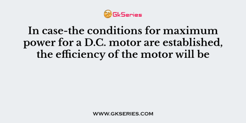 In case-the conditions for maximum power for a D.C. motor are established, the efficiency of the motor will be