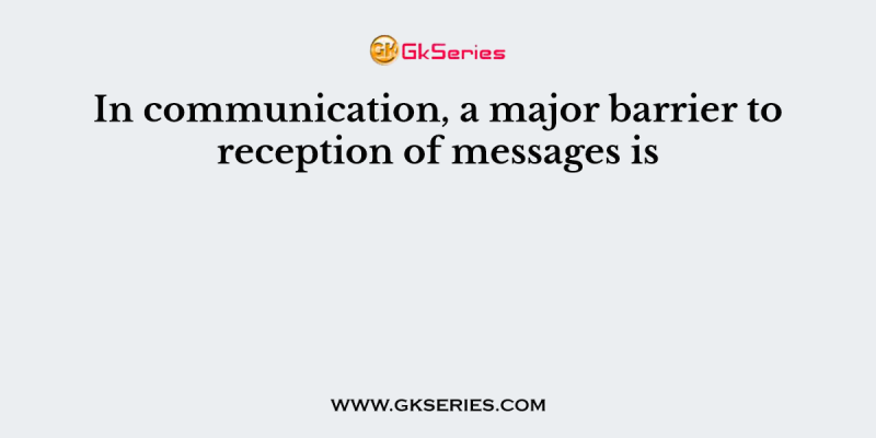 In communication, a major barrier to reception of messages is