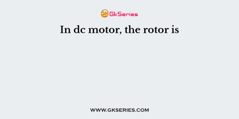 In dc motor, the rotor is