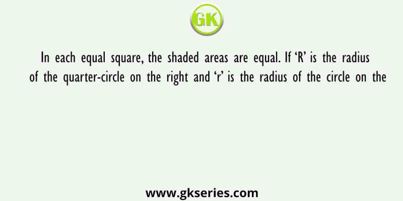 In each equal square, the shaded areas are equal. If ‘R’ is the radius of the quarter-circle on the right and ‘r’ is the radius of the circle on the