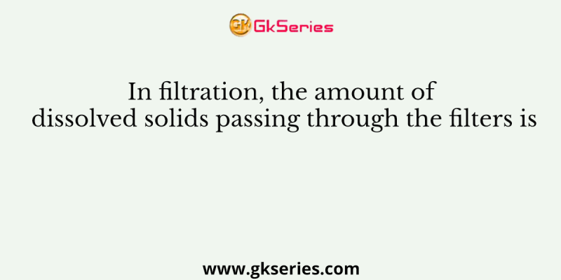 In filtration, the amount of dissolved solids passing through the filters is