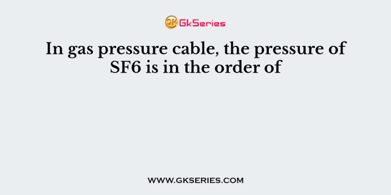 In gas pressure cable, the pressure of SF6 is in the order of