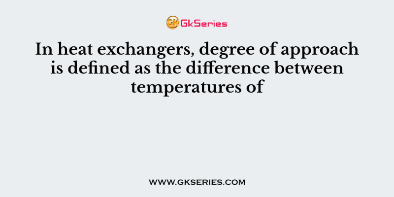 In heat exchangers, degree of approach is defined as the difference between temperatures of
