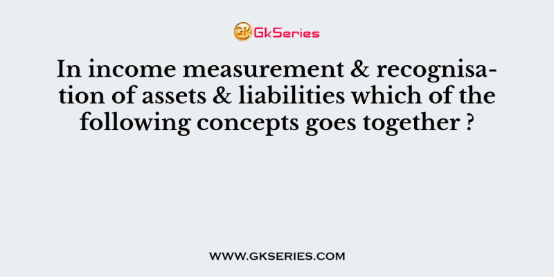 In income measurement & recognisation of assets & liabilities which of the following concepts goes together ?