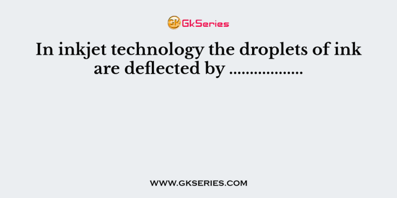 In inkjet technology the droplets of ink are deflected by ………………