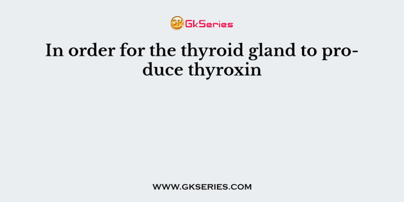 In order for the thyroid gland to produce thyroxin