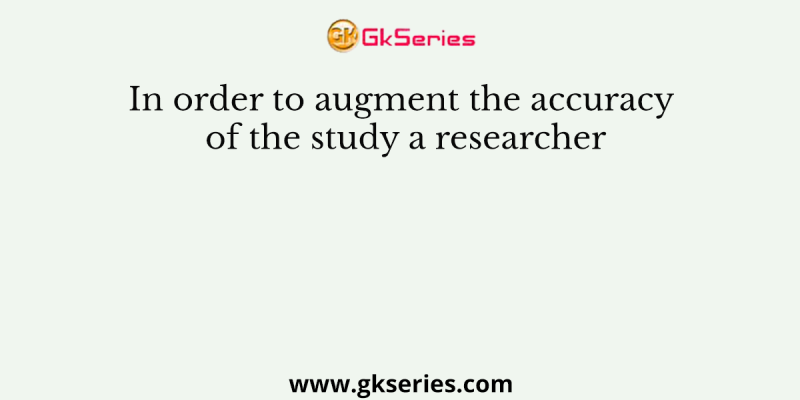 In order to augment the accuracy of the study a researcher