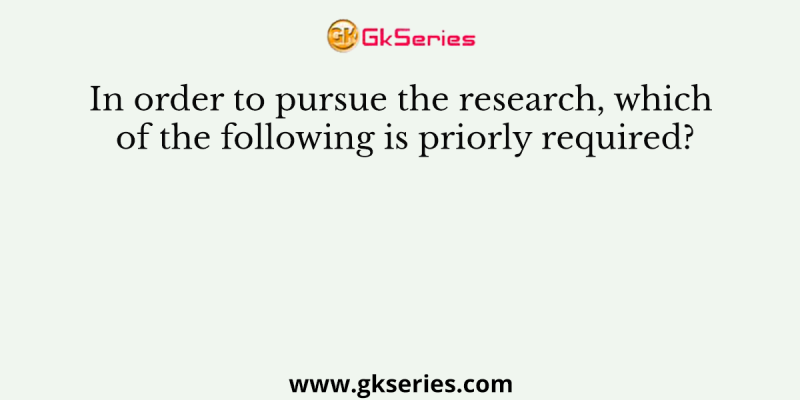 In order to pursue the research, which of the following is priorly required?