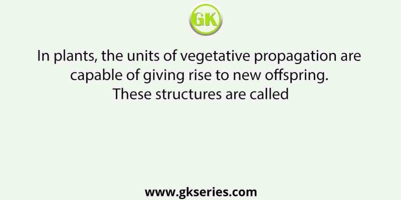 In plants, the units of vegetative propagation are capable of giving rise to new offspring. These structures are called