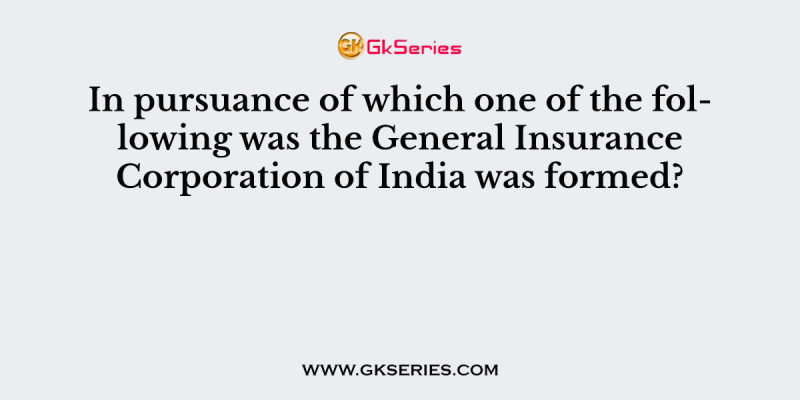 In pursuance of which one of the following was the General Insurance Corporation of India was formed?