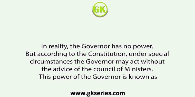 In reality, the Governor has no power. But according to the Constitution, under special circumstances the Governor may act without the advice of the council of Ministers. This power of the Governor is known as