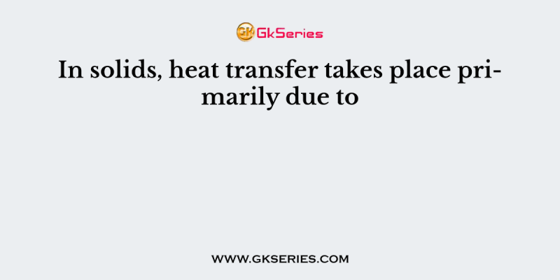 In solids, heat transfer takes place primarily due to