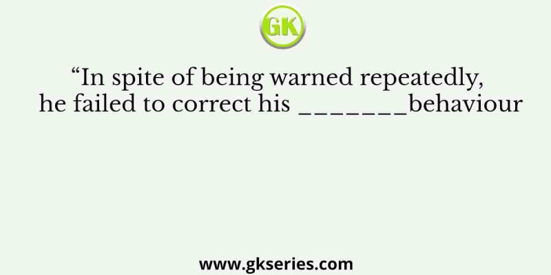 “In spite of being warned repeatedly, he failed to correct his _______behaviour