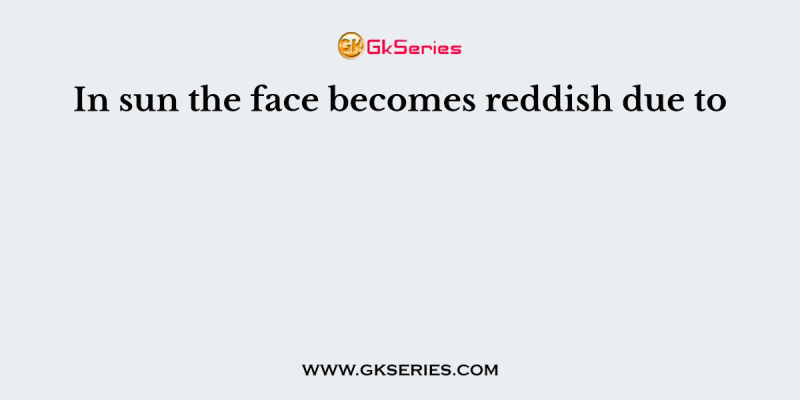 In sun the face becomes reddish due to