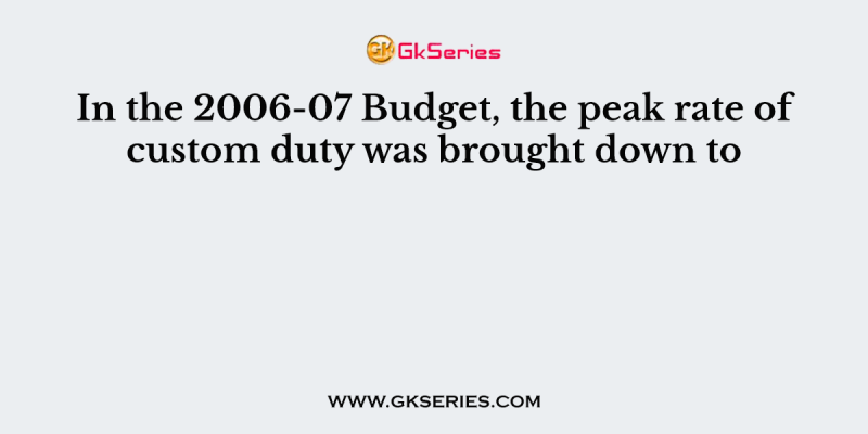 In the 2006-07 Budget, the peak rate of custom duty was brought down to