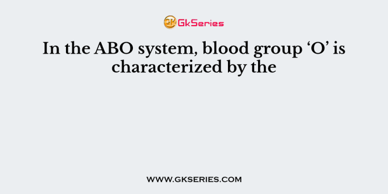 In the ABO system, blood group ‘O’ is characterized by the