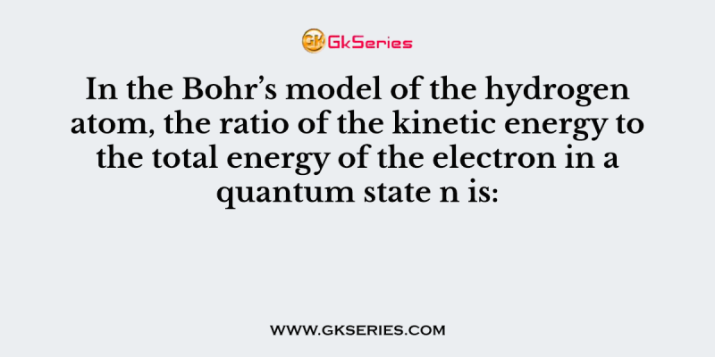 In the Bohr’s model of the hydrogen atom, the ratio of the kinetic energy to the total energy of the electron in a quantum state n is