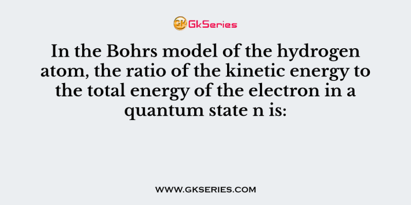 In the Bohrs model of the hydrogen atom, the ratio of the kinetic energy to the total energy of the electron in a quantum state n is
