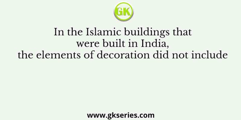 In the Islamic buildings that were built in India, the elements of decoration did not include