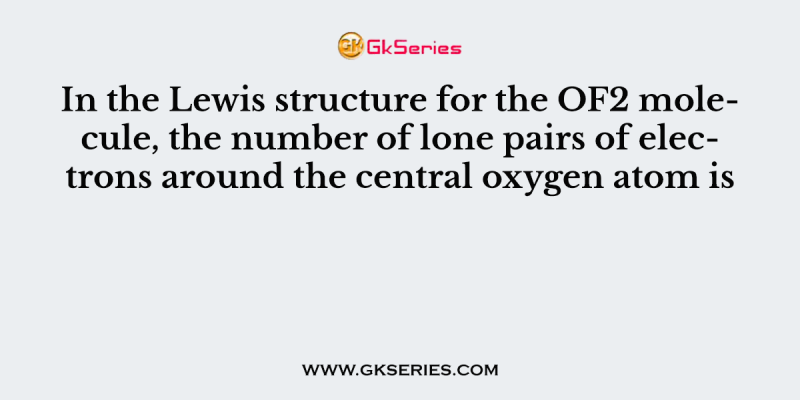 In the Lewis structure for the OF2 molecule, the number of lone pairs of electrons around the central oxygen atom is